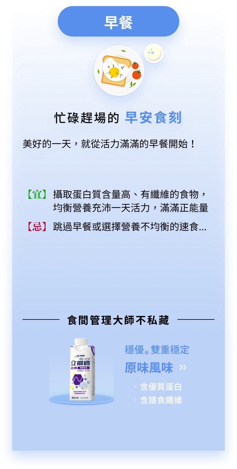 忙碌趕場的早安食刻：美好的一天，就從活力滿滿的早餐開始！【宜】攝取蛋白質含量高、有纖維的食物，均衡營養充沛一天活力，滿滿正能量【忌】跳過早餐或選擇營養不均衡的速食．．．食間管理大師不私藏：穩優雙重穩定原味風味